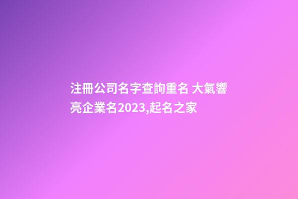 注冊公司名字查詢重名 大氣響亮企業名2023,起名之家-第1張-公司起名-玄機派